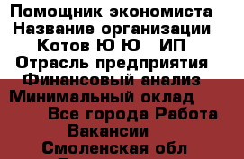 Помощник экономиста › Название организации ­ Котов Ю.Ю., ИП › Отрасль предприятия ­ Финансовый анализ › Минимальный оклад ­ 27 000 - Все города Работа » Вакансии   . Смоленская обл.,Десногорск г.